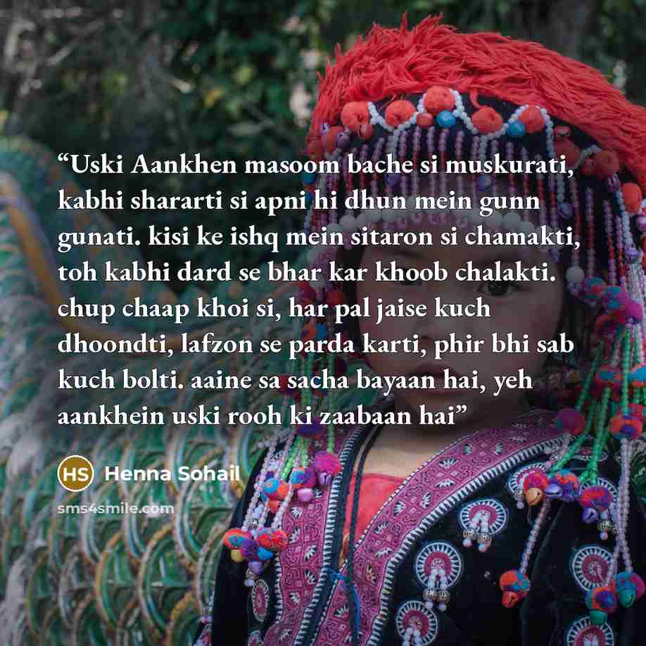 “Uski Aankhen masoom bache si muskurati, kabhi shararti si apni hi dhun mein gunn gunati. kisi ke ishq mein sitaron si chamakti, toh kabhi dard se bhar kar khoob chalakti. chup chaap khoi si, har pal jaise kuch dhoondti, lafzon se parda karti, phir bhi sab kuch bolti. aaine sa sacha bayaan hai, yeh…” quote by Henna Sohail