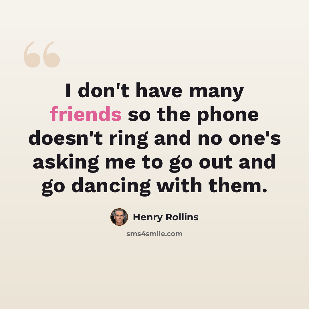“I don't have many friends so the phone doesn't ring and no one's asking me to go out and go dancing with them.” quote by Henry Rollins