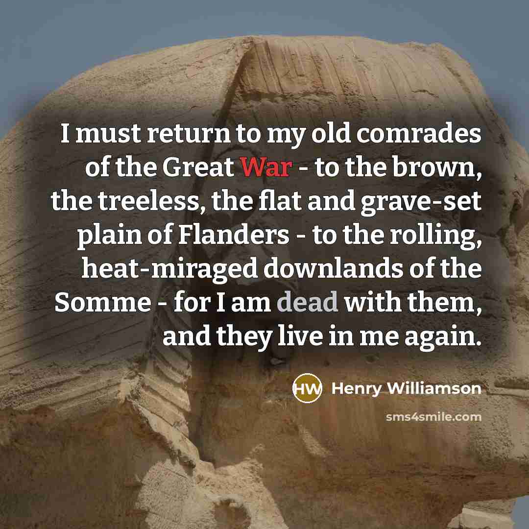 “I must return to my old comrades of the Great War - to the brown, the treeless, the flat and grave-set plain of Flanders - to the rolling, heat-miraged downlands of the Somme - for I am dead with them, and they live in me again.” quote by Henry Williamson