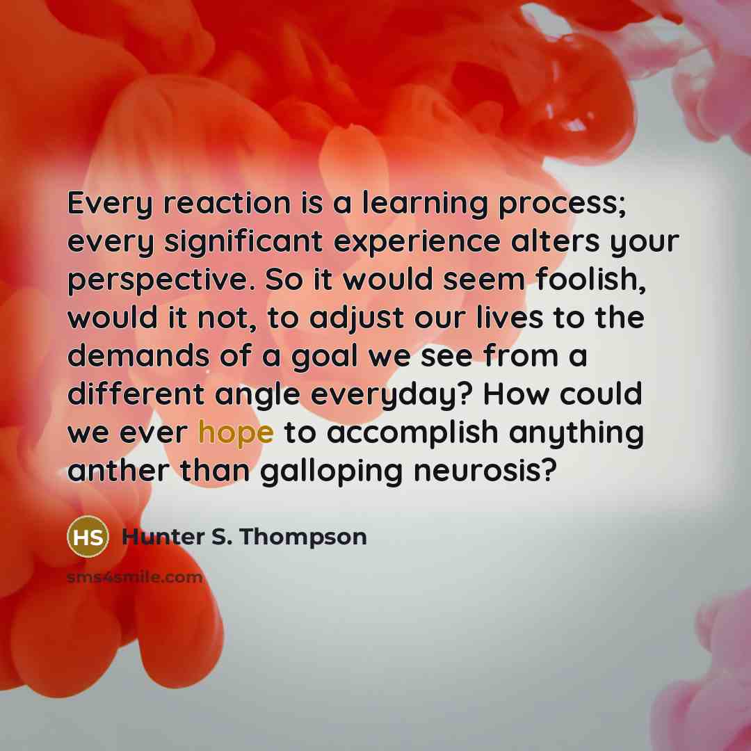 “Every reaction is a learning process; every significant experience alters your perspective. So it would seem foolish, would it not, to adjust our lives to the demands of a goal we see from a different angle everyday? How could we ever hope to accomplish anything anther than galloping neurosis?” quote by Hunter S. Thompson