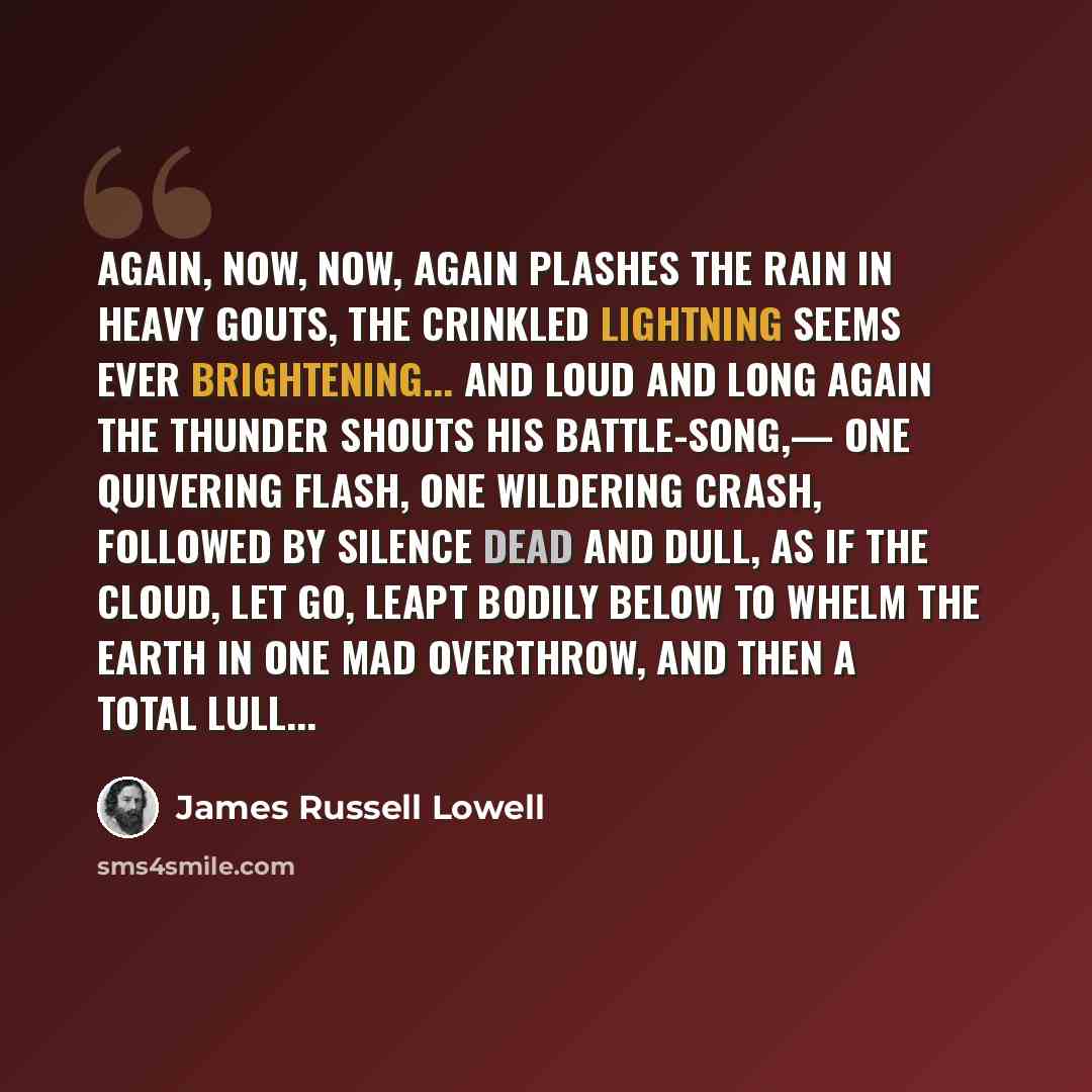 “Again, now, now, again Plashes the rain in heavy gouts, The crinkled lightning Seems ever brightening... And loud and long Again the thunder shouts His battle-song,— One quivering flash, One wildering crash, Followed by silence dead and dull, As if the cloud, let go, Leapt bodily below To whelm…” quote by James Russell Lowell