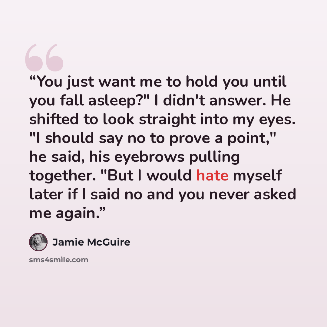 “You just want me to hold you until you fall asleep?" I didn't answer. He shifted to look straight into my eyes. "I should say no to prove a point," he said, his eyebrows pulling together. "But I would hate myself later if I said no and you never asked me again.” quote by Jamie McGuire