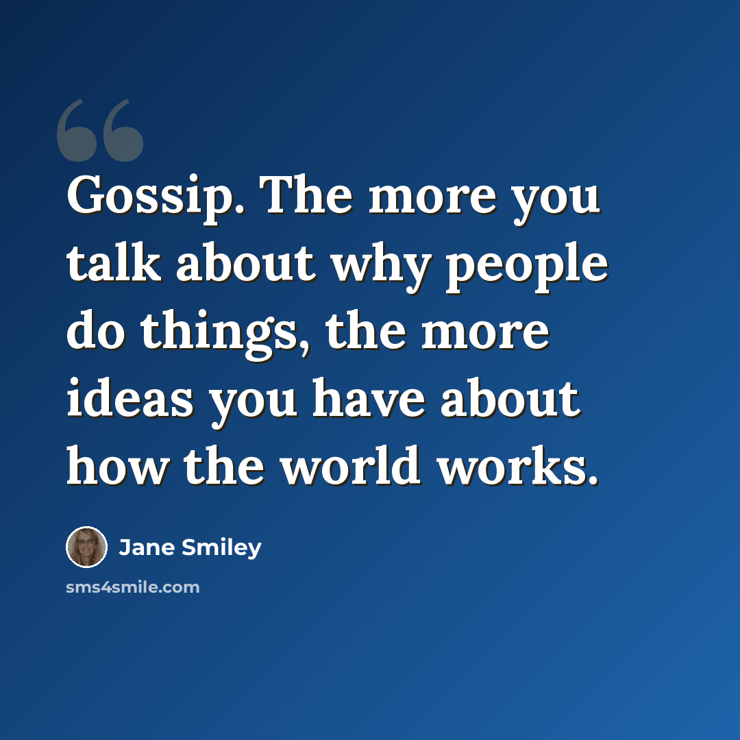 “Gossip. The more you talk about why people do things, the more ideas you have about how the world works.” quote by Jane Smiley