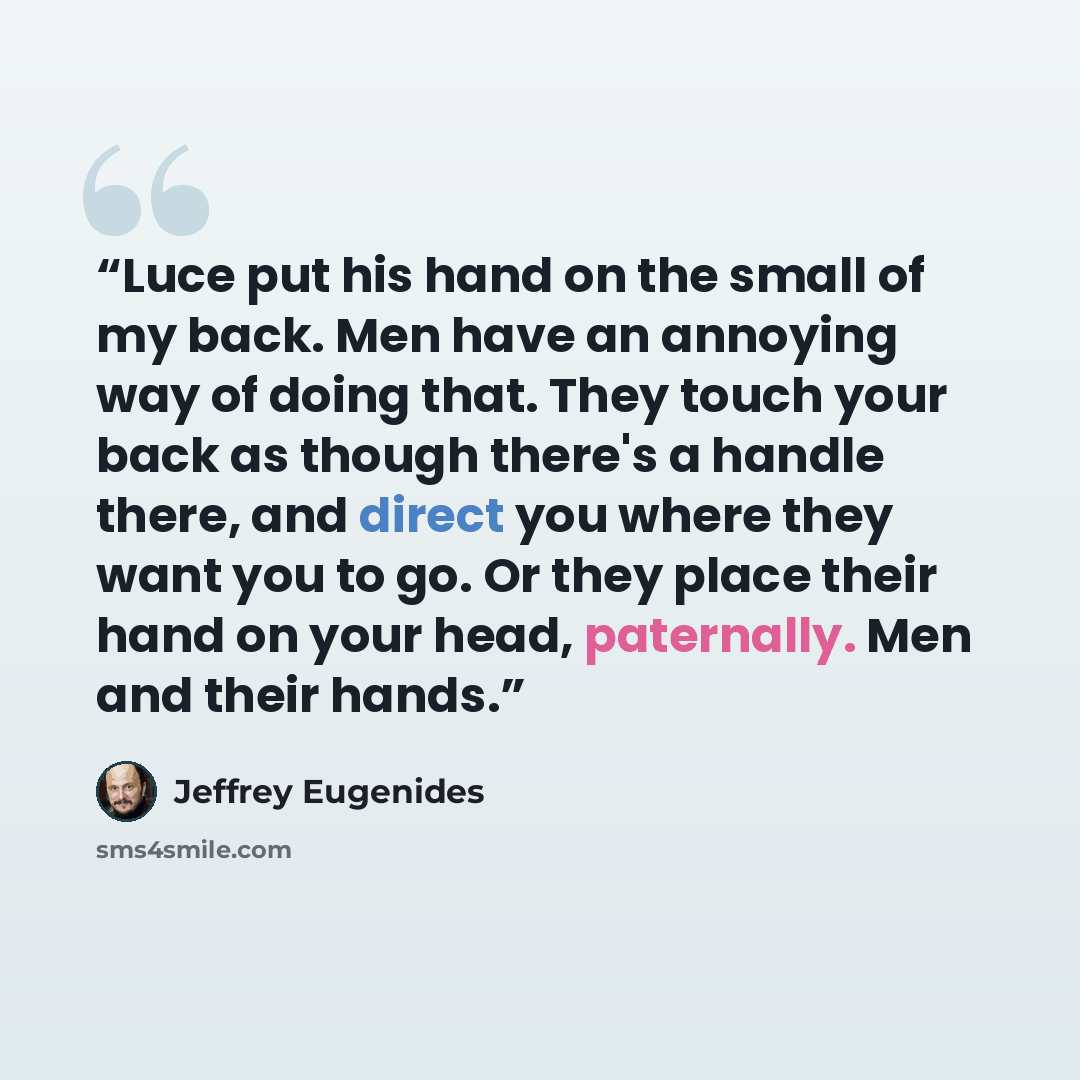 “Luce put his hand on the small of my back. Men have an annoying way of doing that. They touch your back as though there's a handle there, and direct you where they want you to go. Or they place their hand on your head, paternally. Men and their hands.” quote by Jeffrey Eugenides