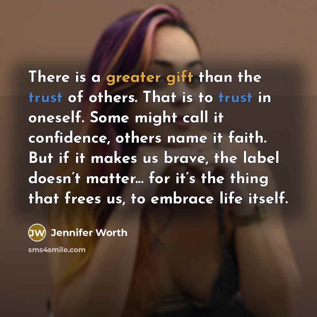 “There is a greater gift than the trust of others. That is to trust in oneself. Some might call it confidence, others name it faith. But if it makes us brave, the label doesn’t matter... for it’s the thing that frees us, to embrace life itself.” quote by Jennifer Worth