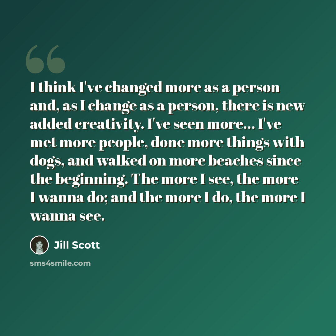 “I think I've changed more as a person and, as I change as a person, there is new added creativity. I've seen more... I've met more people, done more things with dogs, and walked on more beaches since the beginning. The more I see, the more I wanna do; and the more I do, the more I wanna see.” quote by Jill Scott