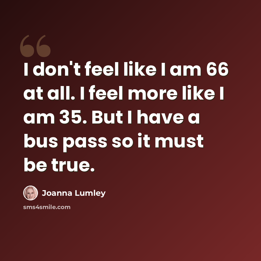 “I don't feel like I am 66 at all. I feel more like I am 35. But I have a bus pass so it must be true.” quote by Joanna Lumley