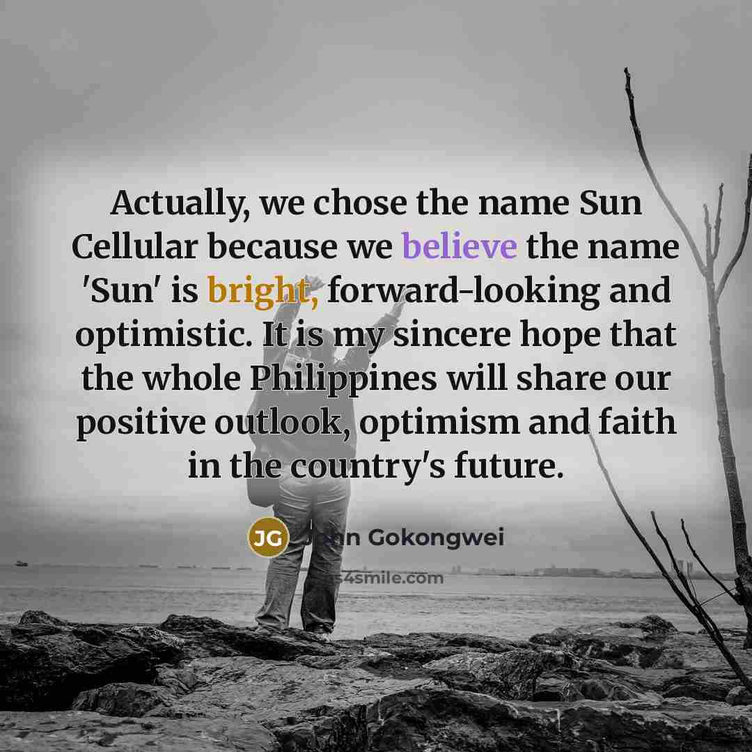 “Actually, we chose the name Sun Cellular because we believe the name 'Sun' is bright, forward-looking and optimistic. It is my sincere hope that the whole Philippines will share our positive outlook, optimism and faith in the country's future.” quote by John Gokongwei