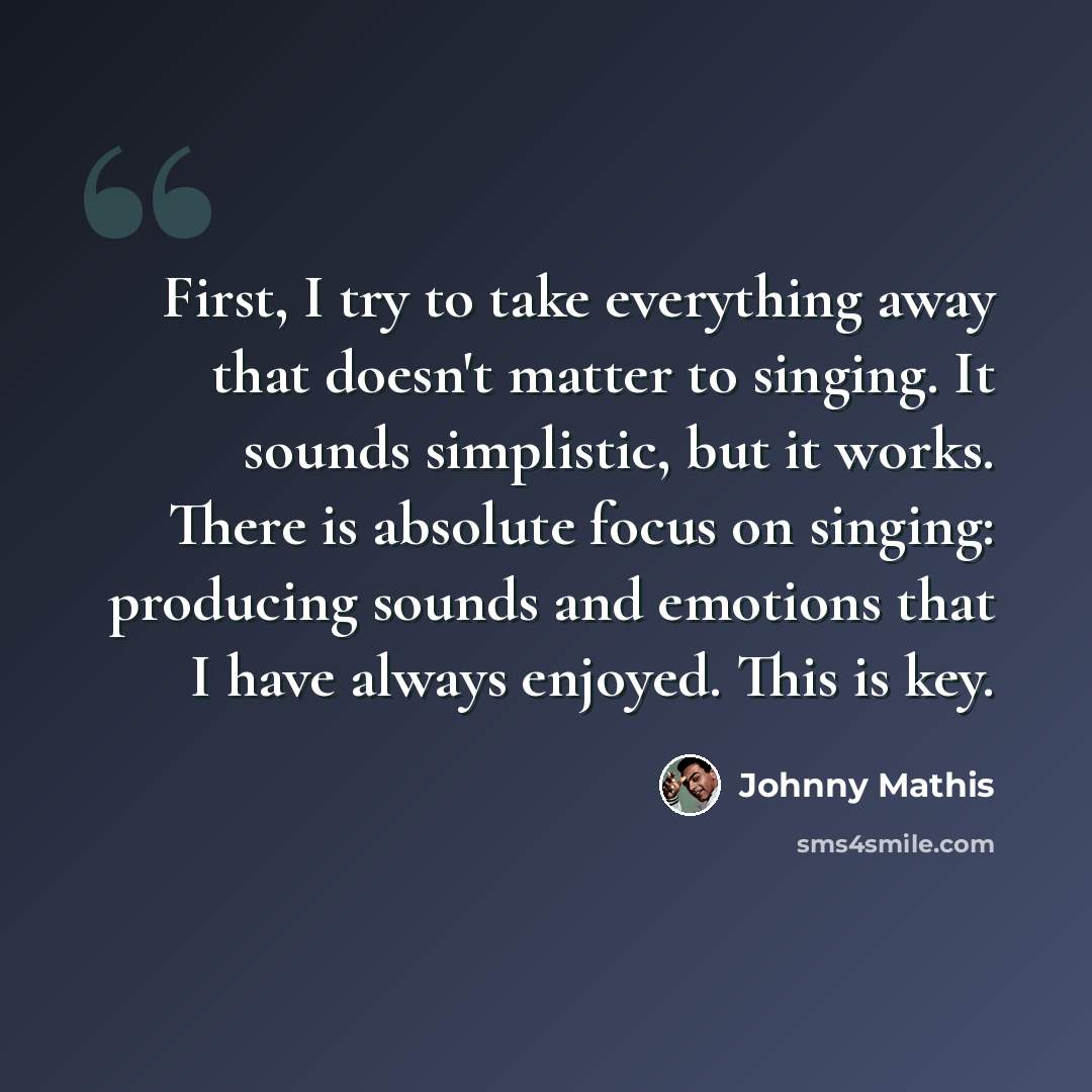 “First, I try to take everything away that doesn't matter to singing. It sounds simplistic, but it works. There is absolute focus on singing: producing sounds and emotions that I have always enjoyed. This is key.” quote by Johnny Mathis