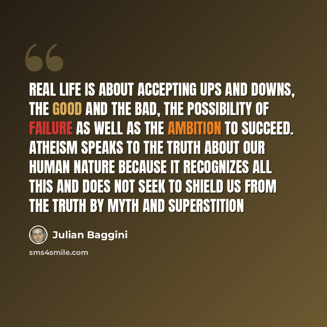 “Real life is about accepting ups and downs, the good and the bad, the possibility of failure as well as the ambition to succeed. Atheism speaks to the truth about our human nature because it recognizes all this and does not seek to shield us from the truth by myth and superstition” quote by Julian Baggini