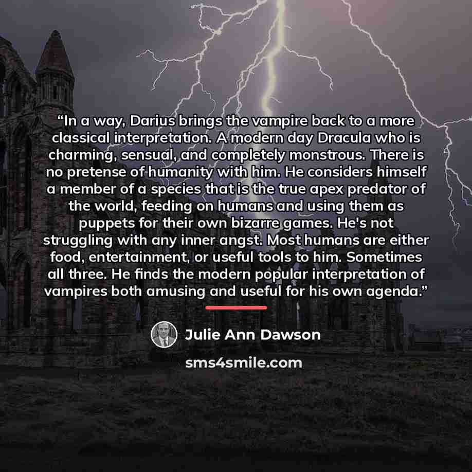 “In a way, Darius brings the vampire back to a more classical interpretation. A modern day Dracula who is charming, sensual, and completely monstrous. There is no pretense of humanity with him. He considers himself a member of a species that is the true apex predator of the world, feeding on humans…” quote by Julie Ann Dawson