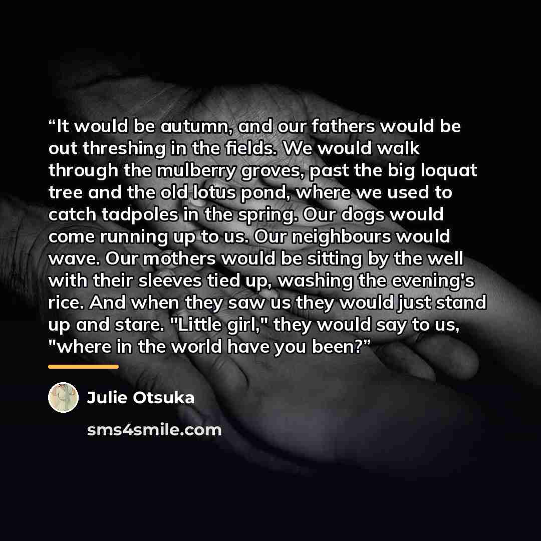 “It would be autumn, and our fathers would be out threshing in the fields. We would walk through the mulberry groves, past the big loquat tree and the old lotus pond, where we used to catch tadpoles in the spring. Our dogs would come running up to us. Our neighbours would wave. Our mothers would be…” quote by Julie Otsuka