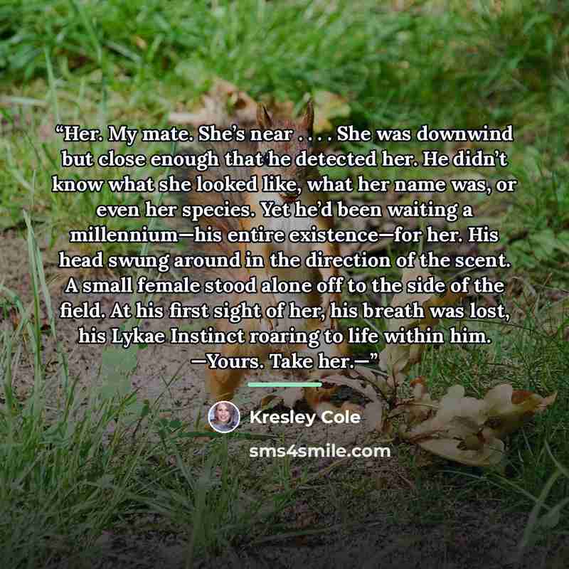 “Her. My mate. She’s near . . . . She was downwind but close enough that he detected her. He didn’t know what she looked like, what her name was, or even her species. Yet he’d been waiting a millennium—his entire existence—for her. His head swung around in the direction of the scent. A small female…” quote by Kresley Cole