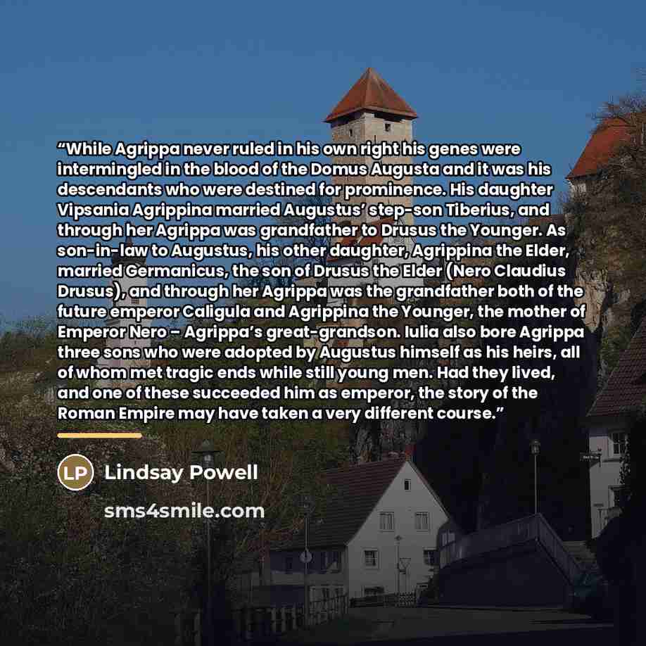 “While Agrippa never ruled in his own right his genes were intermingled in the blood of the Domus Augusta and it was his descendants who were destined for prominence. His daughter Vipsania Agrippina married Augustus’ step-son Tiberius, and through her Agrippa was grandfather to Drusus the Younger…” quote by Lindsay Powell