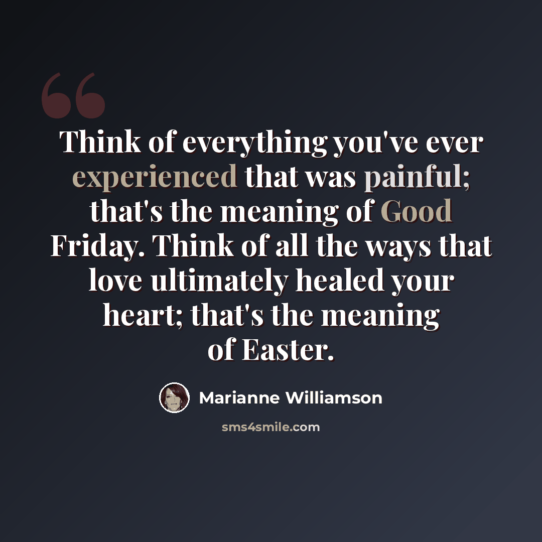 “Think of everything you've ever experienced that was painful; that's the meaning of Good Friday. Think of all the ways that love ultimately healed your heart; that's the meaning of Easter.” quote by Marianne Williamson