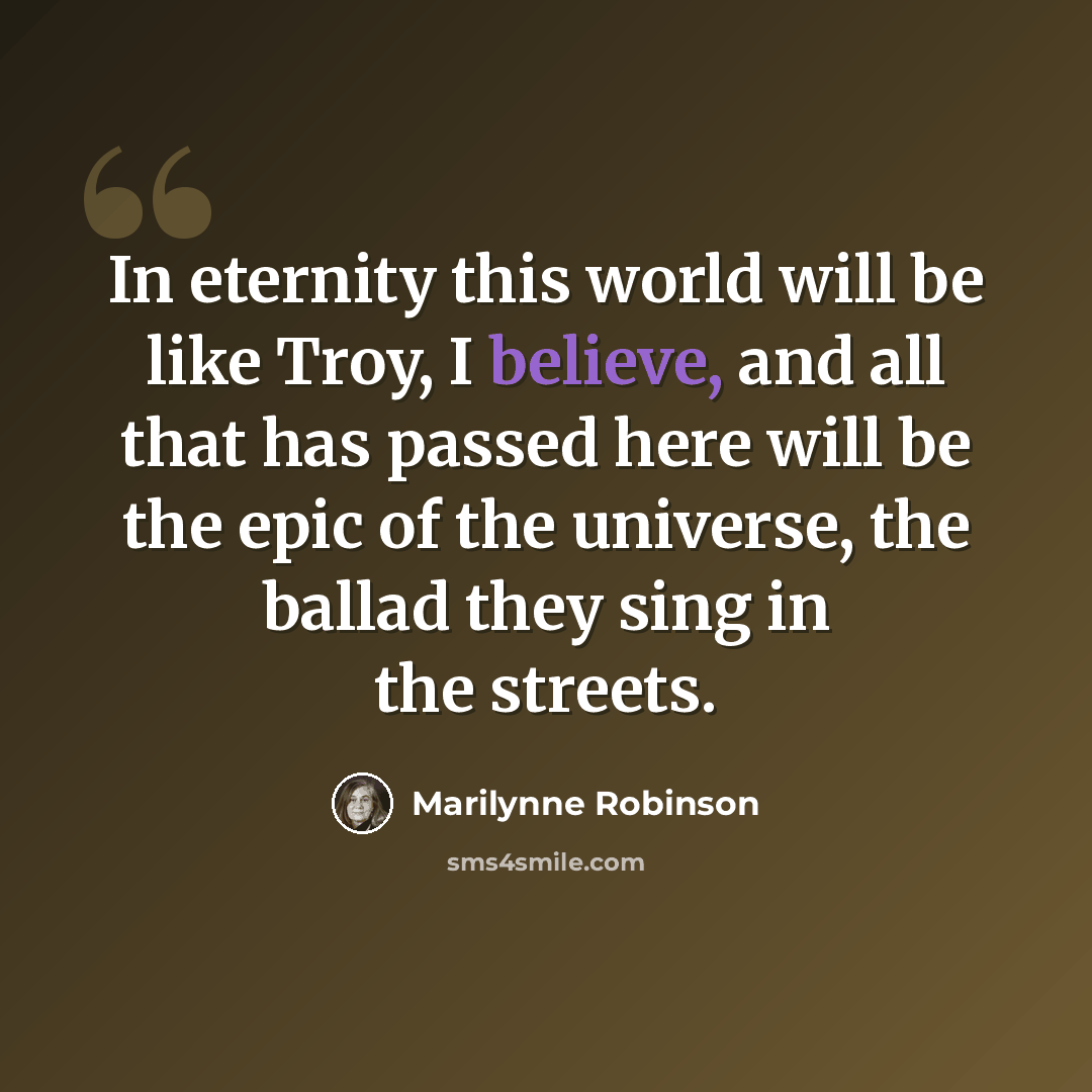 “In eternity this world will be like Troy, I believe, and all that has passed here will be the epic of the universe, the ballad they sing in the streets.” quote by Marilynne Robinson