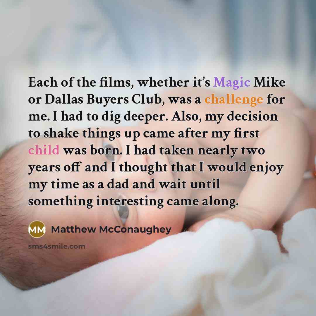 “Each of the films, whether it’s Magic Mike or Dallas Buyers Club, was a challenge for me. I had to dig deeper. Also, my decision to shake things up came after my first child was born. I had taken nearly two years off and I thought that I would enjoy my time as a dad and wait until something…” quote by Matthew McConaughey