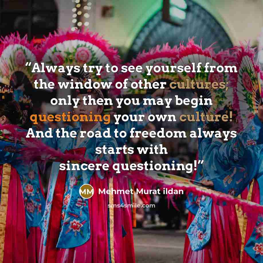 “Always try to see yourself from the window of other cultures; only then you may begin questioning your own culture! And the road to freedom always starts with sincere questioning!” quote by Mehmet Murat ildan