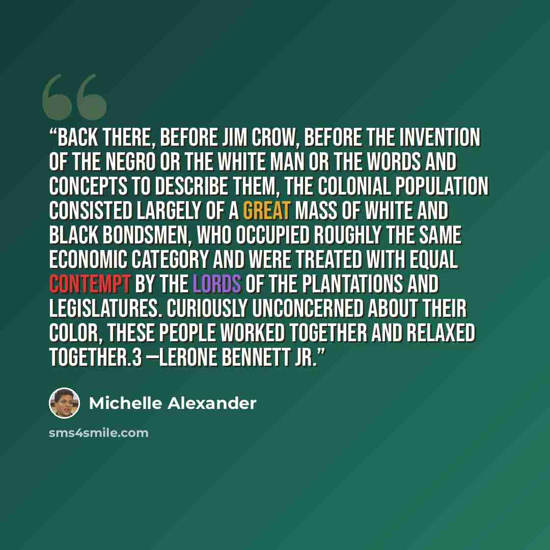 “Back there, before Jim Crow, before the invention of the Negro or the white man or the words and concepts to describe them, the Colonial population consisted largely of a great mass of white and black bondsmen, who occupied roughly the same economic category and were treated with equal contempt by…” quote by Michelle Alexander