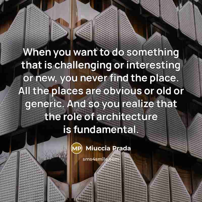 “When you want to do something that is challenging or interesting or new, you never find the place. All the places are obvious or old or generic. And so you realize that the role of architecture is fundamental.” quote by Miuccia Prada