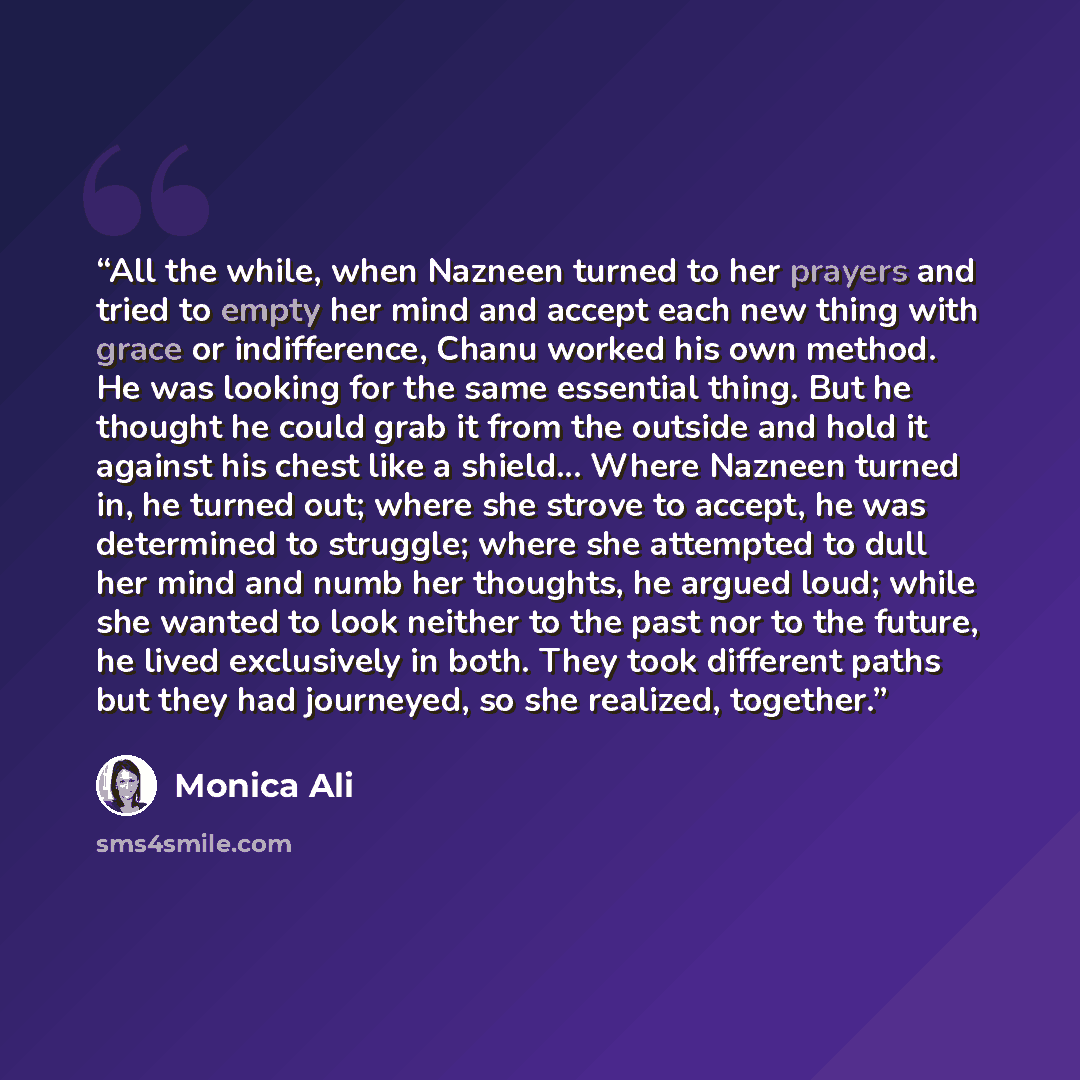 “All the while, when Nazneen turned to her prayers and tried to empty her mind and accept each new thing with grace or indifference, Chanu worked his own method. He was looking for the same essential thing. But he thought he could grab it from the outside and hold it against his chest like a…” quote by Monica Ali