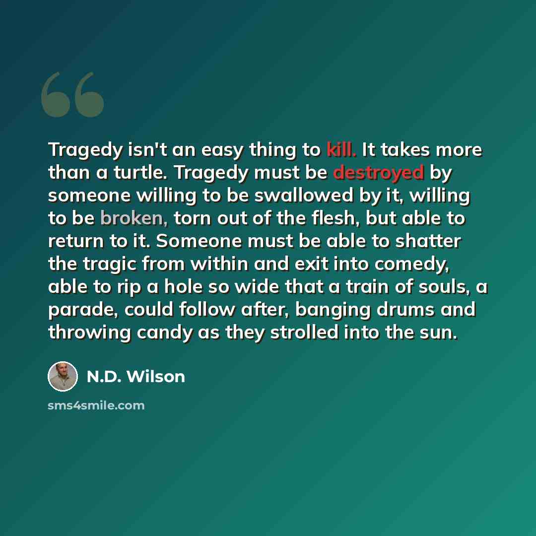 “Tragedy isn't an easy thing to kill. It takes more than a turtle. Tragedy must be destroyed by someone willing to be swallowed by it, willing to be broken, torn out of the flesh, but able to return to it. Someone must be able to shatter the tragic from within and exit into comedy, able to rip a…” quote by N.D. Wilson