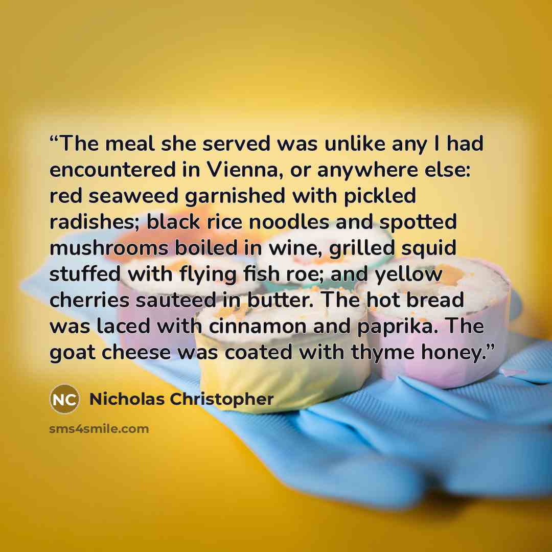 “The meal she served was unlike any I had encountered in Vienna, or anywhere else: red seaweed garnished with pickled radishes; black rice noodles and spotted mushrooms boiled in wine, grilled squid stuffed with flying fish roe; and yellow cherries sauteed in butter. The hot bread was laced with…” quote by Nicholas Christopher