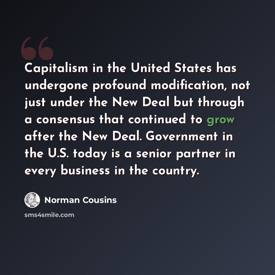 “Capitalism in the United States has undergone profound modification, not just under the New Deal but through a consensus that continued to grow after the New Deal. Government in the U.S. today is a senior partner in every business in the country.” quote by Norman Cousins