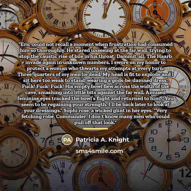 “Eric could not recall a moment when frustration had consumed him so thoroughly. He stared unseeing at the far wall, trying to stop the caustic rise of bile in his throat. Dammit-all. The Haarb invade again in unknown numbers. I swore on my honor to protect a woman who thwarts my attempts at every…” quote by Patricia A. Knight