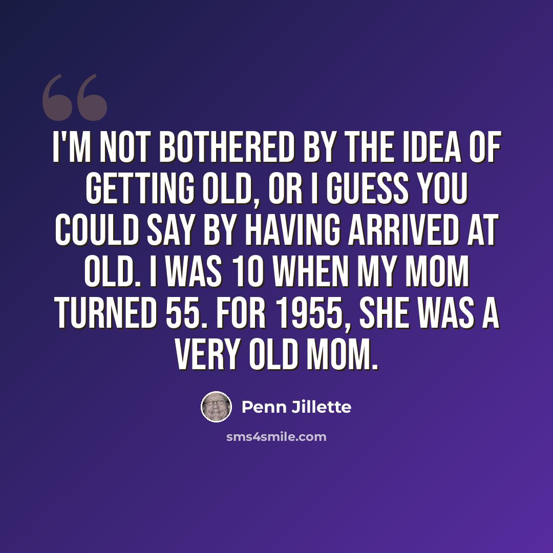 “I'm not bothered by the idea of getting old, or I guess you could say by having arrived at old. I was 10 when my mom turned 55. For 1955, she was a very old mom.” quote by Penn Jillette