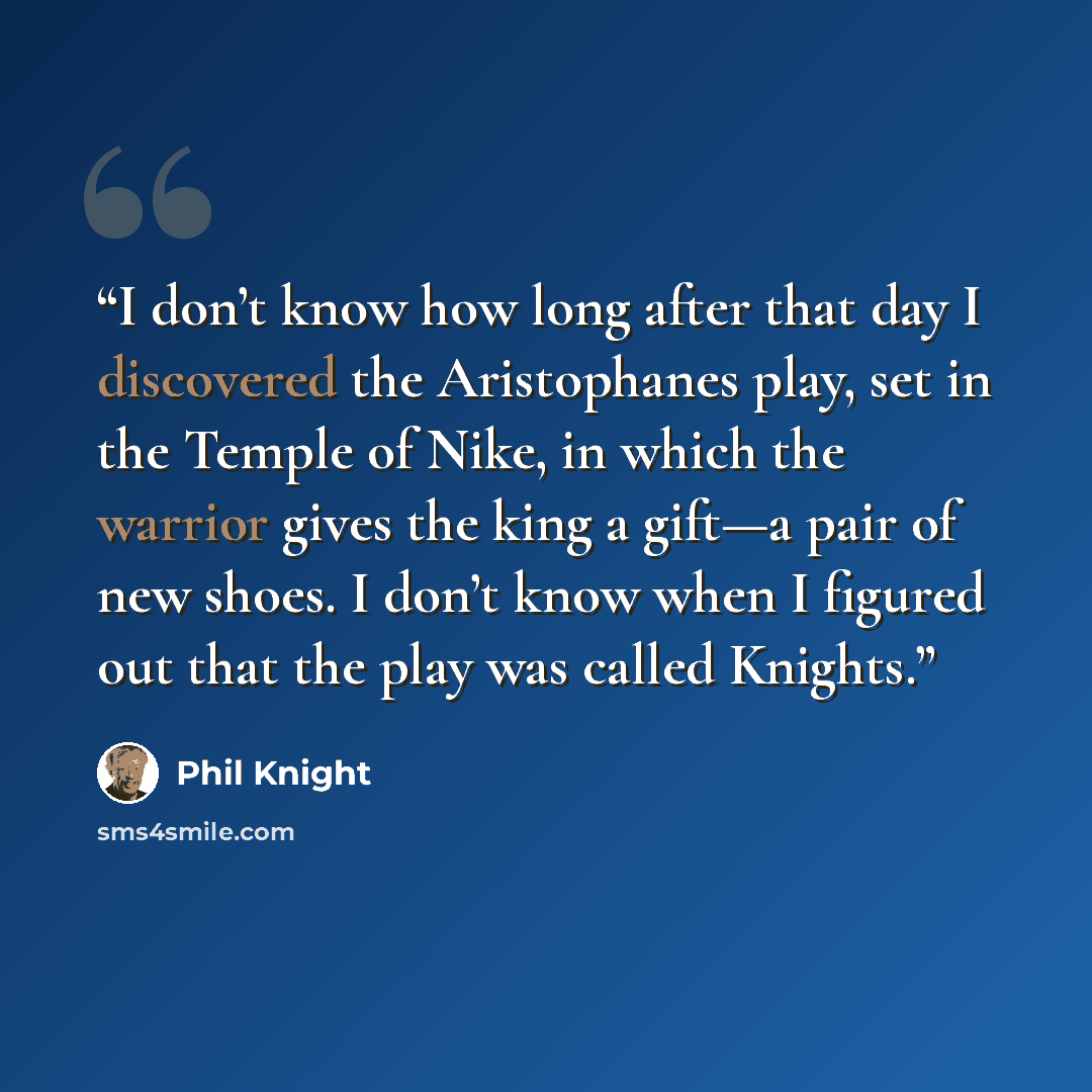 “I don’t know how long after that day I discovered the Aristophanes play, set in the Temple of Nike, in which the warrior gives the king a gift—a pair of new shoes. I don’t know when I figured out that the play was called Knights.” quote by Phil Knight