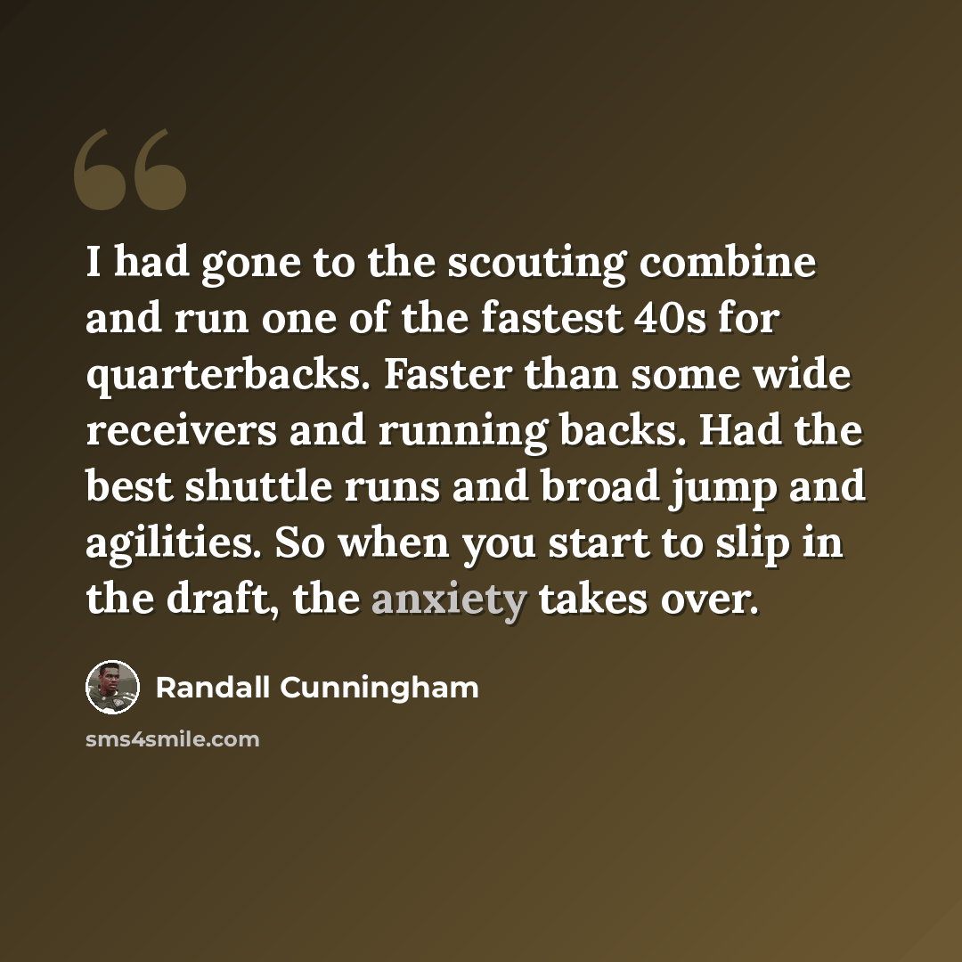 “I had gone to the scouting combine and run one of the fastest 40s for quarterbacks. Faster than some wide receivers and running backs. Had the best shuttle runs and broad jump and agilities. So when you start to slip in the draft, the anxiety takes over.” quote by Randall Cunningham