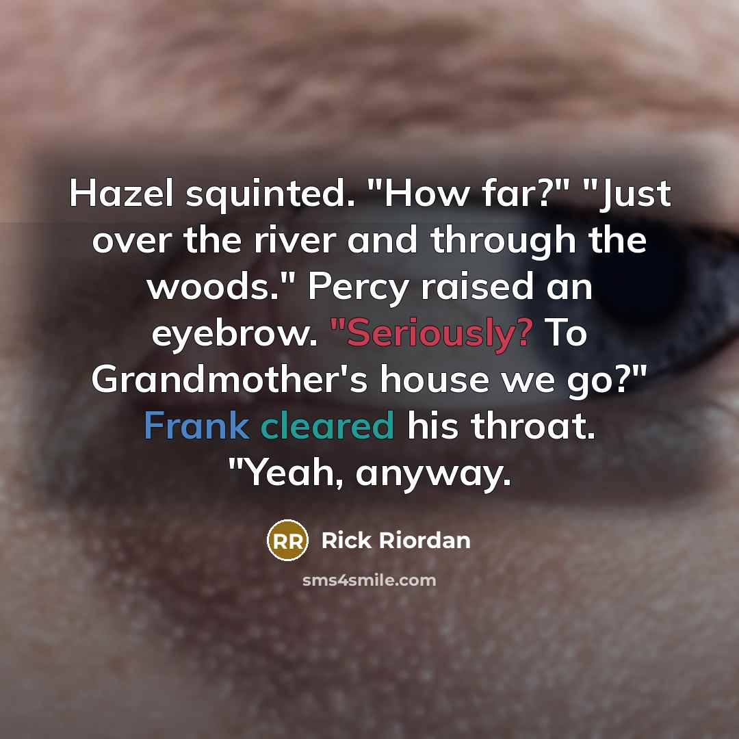 “Hazel squinted. "How far?" "Just over the river and through the woods." Percy raised an eyebrow. "Seriously? To Grandmother's house we go?" Frank cleared his throat. "Yeah, anyway.” quote by Rick Riordan