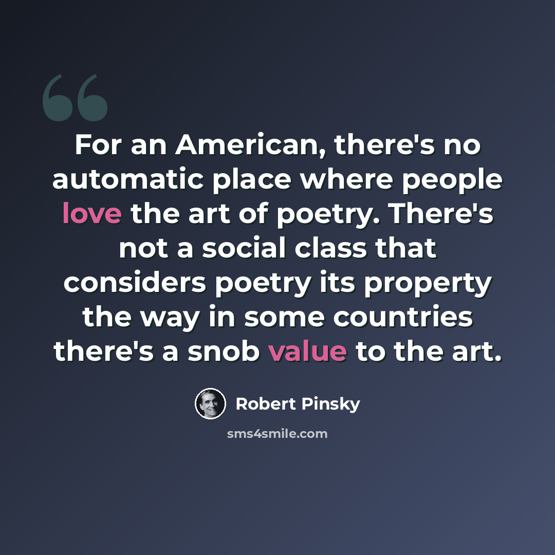 “For an American, there's no automatic place where people love the art of poetry. There's not a social class that considers poetry its property the way in some countries there's a snob value to the art.” quote by Robert Pinsky