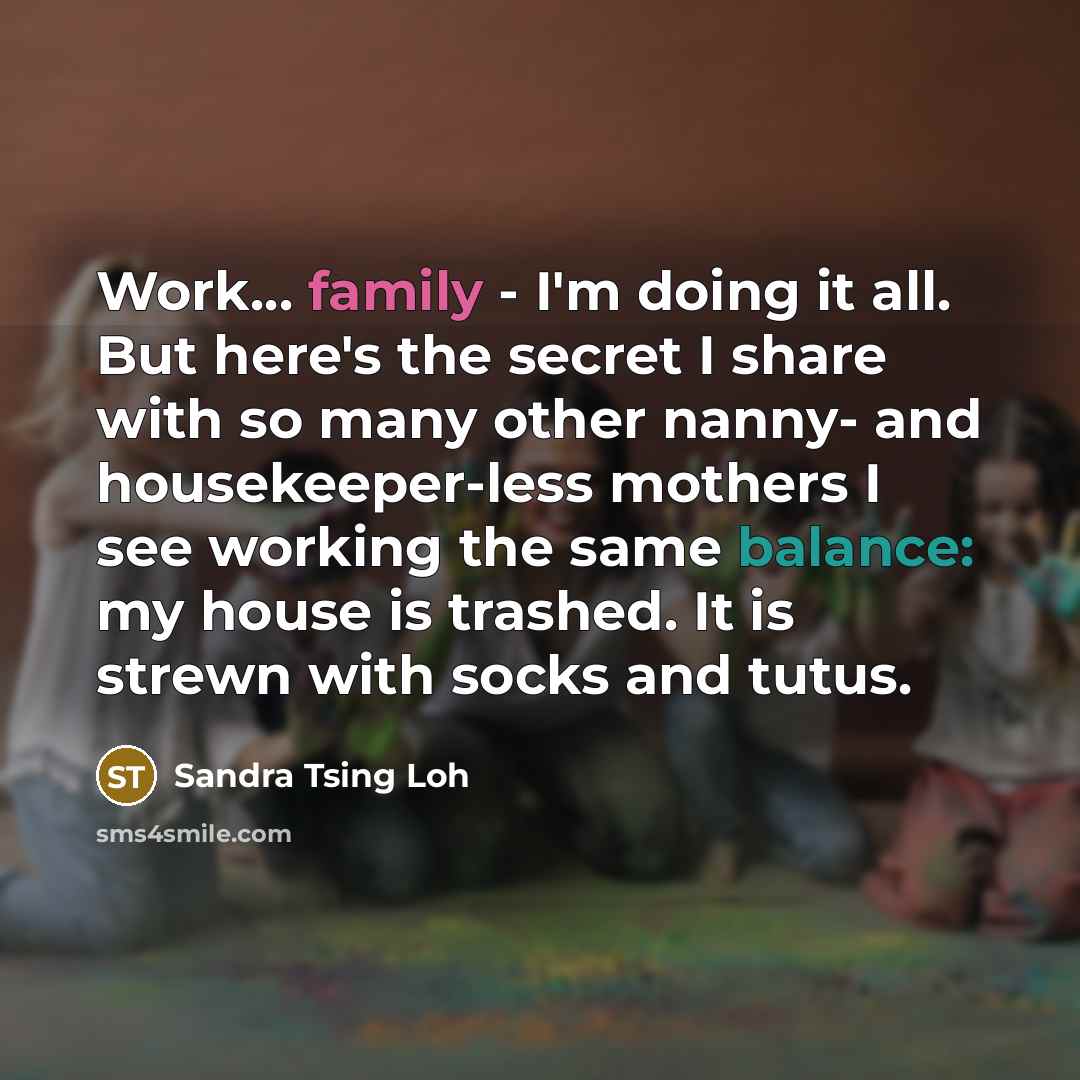 “Work... family - I'm doing it all. But here's the secret I share with so many other nanny- and housekeeper-less mothers I see working the same balance: my house is trashed. It is strewn with socks and tutus.” quote by Sandra Tsing Loh