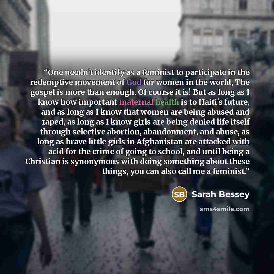 “One needn't identify as a feminist to participate in the redemptive movement of God for women in the world, The gospel is more than enough. Of course it is! But as long as I know how important maternal health is to Haiti's future, and as long as I know that women are being abused and raped, as…” quote by Sarah Bessey