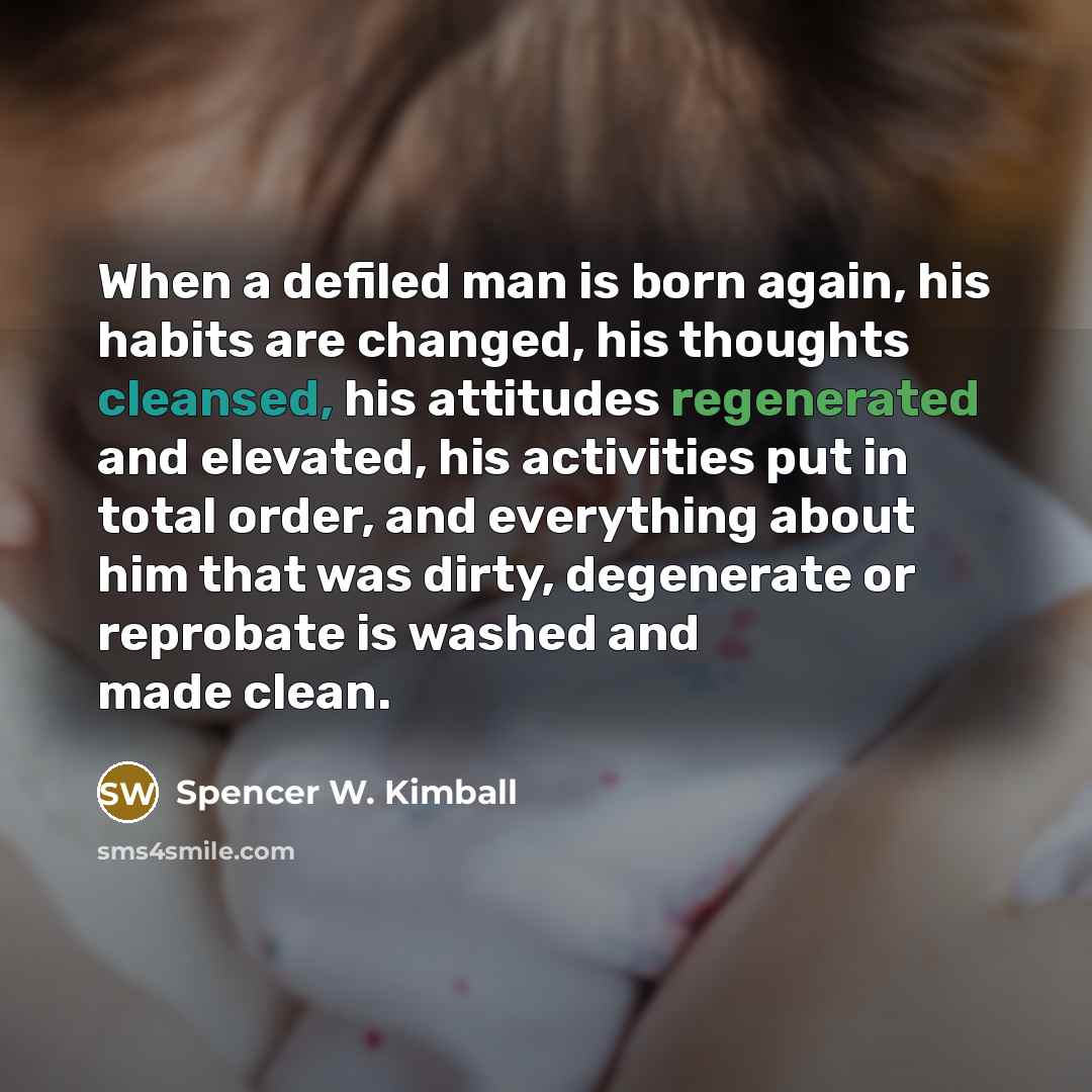 “When a defiled man is born again, his habits are changed, his thoughts cleansed, his attitudes regenerated and elevated, his activities put in total order, and everything about him that was dirty, degenerate or reprobate is washed and made clean.” quote by Spencer W. Kimball
