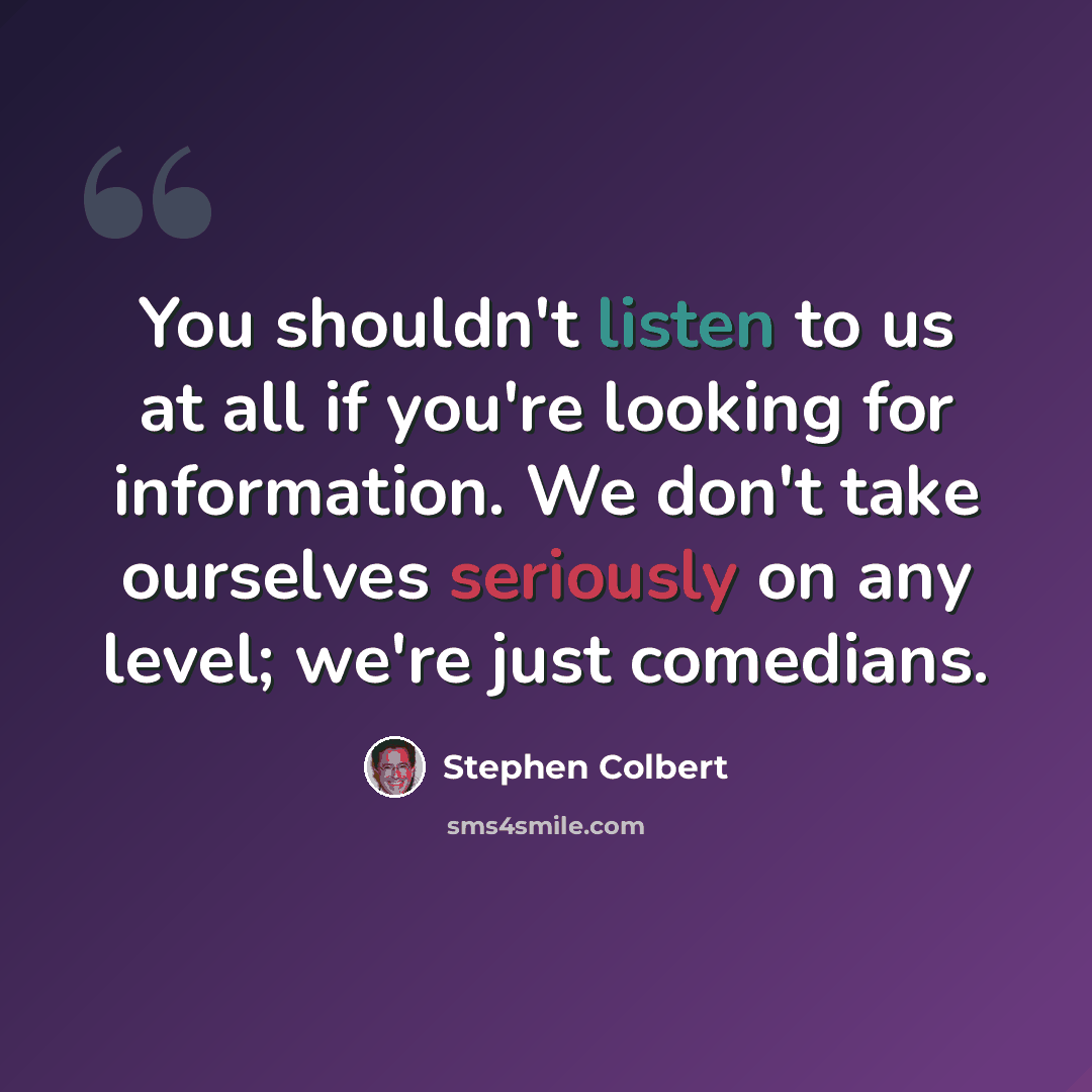 “You shouldn't listen to us at all if you're looking for information. We don't take ourselves seriously on any level; we're just comedians.” quote by Stephen Colbert