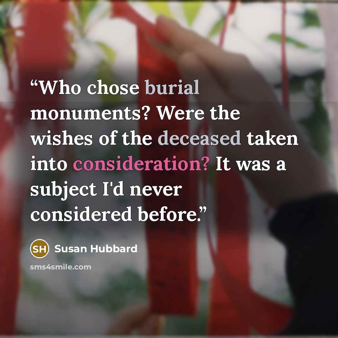 “Who chose burial monuments? Were the wishes of the deceased taken into consideration? It was a subject I'd never considered before.” quote by Susan Hubbard