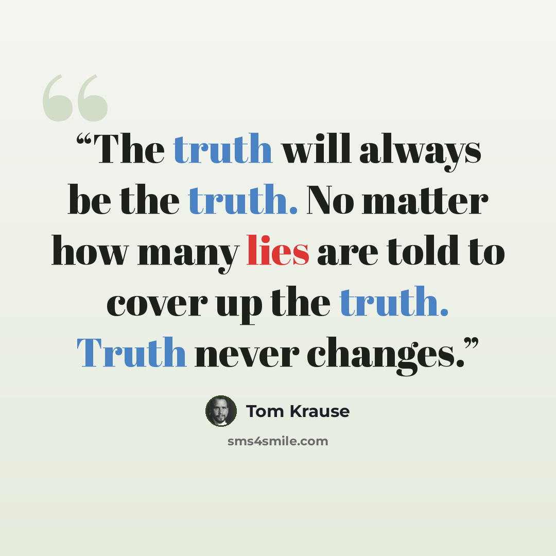 “The truth will always be the truth. No matter how many lies are told to cover up the truth. Truth never changes.” quote by Tom Krause