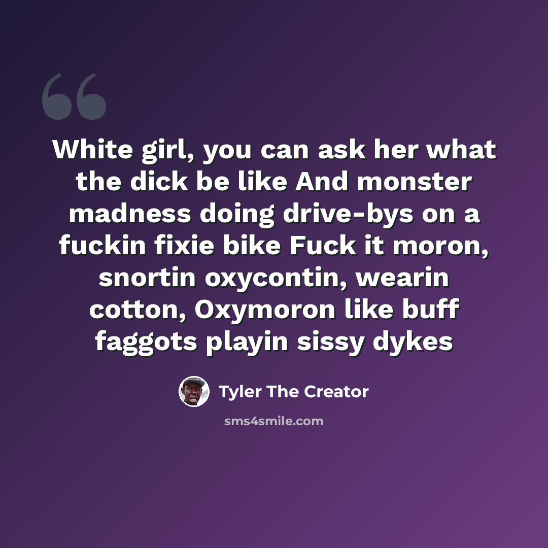 “White girl, you can ask her what the dick be like And monster madness doing drive-bys on a fuckin fixie bike Fuck it moron, snortin oxycontin, wearin cotton, Oxymoron like buff faggots playin sissy dykes” quote by Tyler The Creator