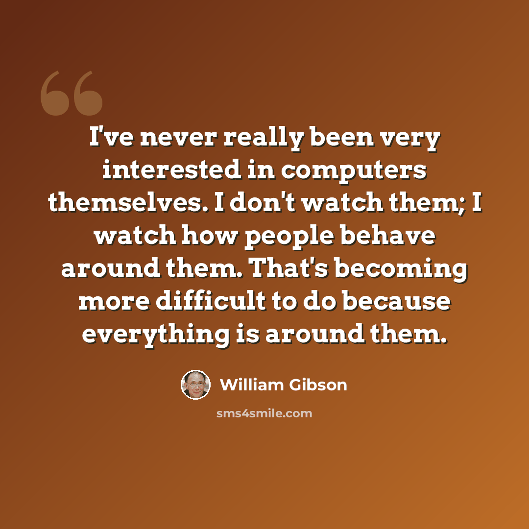 “I've never really been very interested in computers themselves. I don't watch them; I watch how people behave around them. That's becoming more difficult to do because everything is around them.” quote by William Gibson