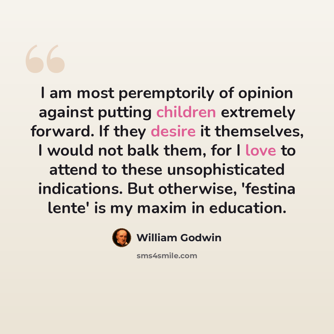 “I am most peremptorily of opinion against putting children extremely forward. If they desire it themselves, I would not balk them, for I love to attend to these unsophisticated indications. But otherwise, 'festina lente' is my maxim in education.” quote by William Godwin