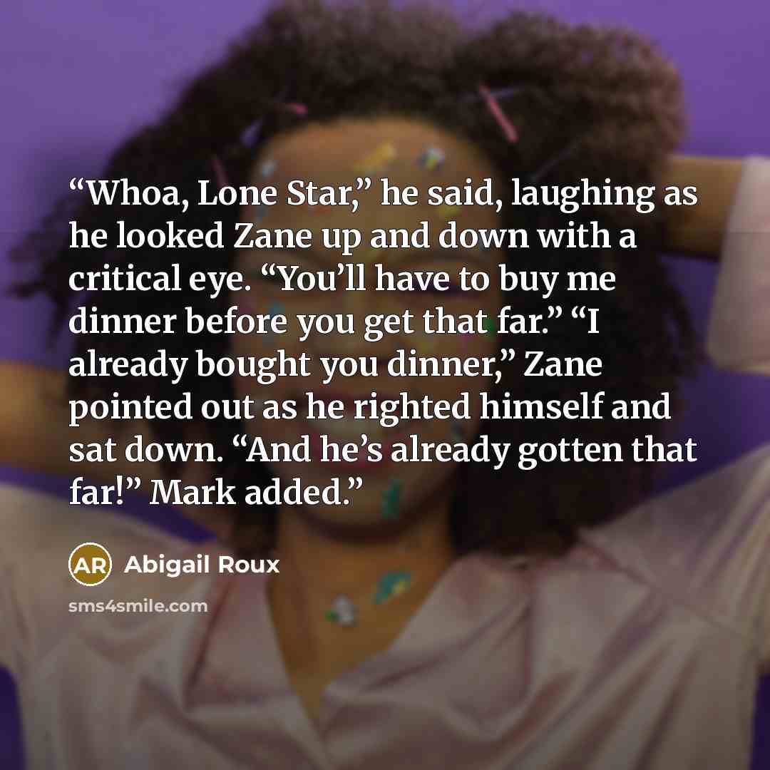 “Whoa, Lone Star,” he said, laughing as he looked Zane up and down with a critical eye. “You’ll have to buy me dinner before you get that far.” “I already bought you dinner,” Zane pointed out as he righted himself and sat down. “And he’s already gotten that far!” Mark added.” quote by Abigail Roux