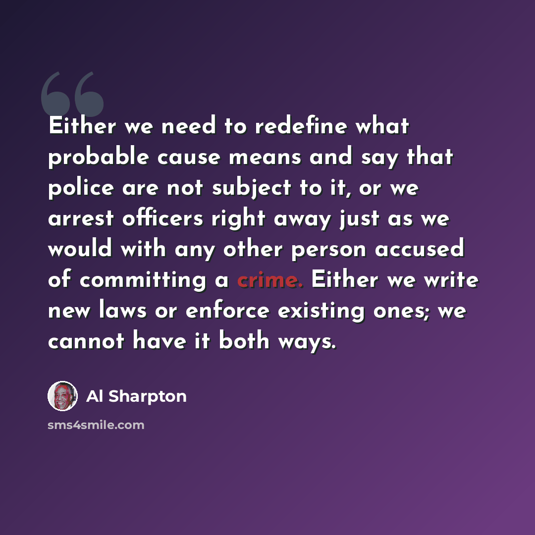 “Either we need to redefine what probable cause means and say that police are not subject to it, or we arrest officers right away just as we would with any other person accused of committing a crime. Either we write new laws or enforce existing ones; we cannot have it both ways.” quote by Al Sharpton