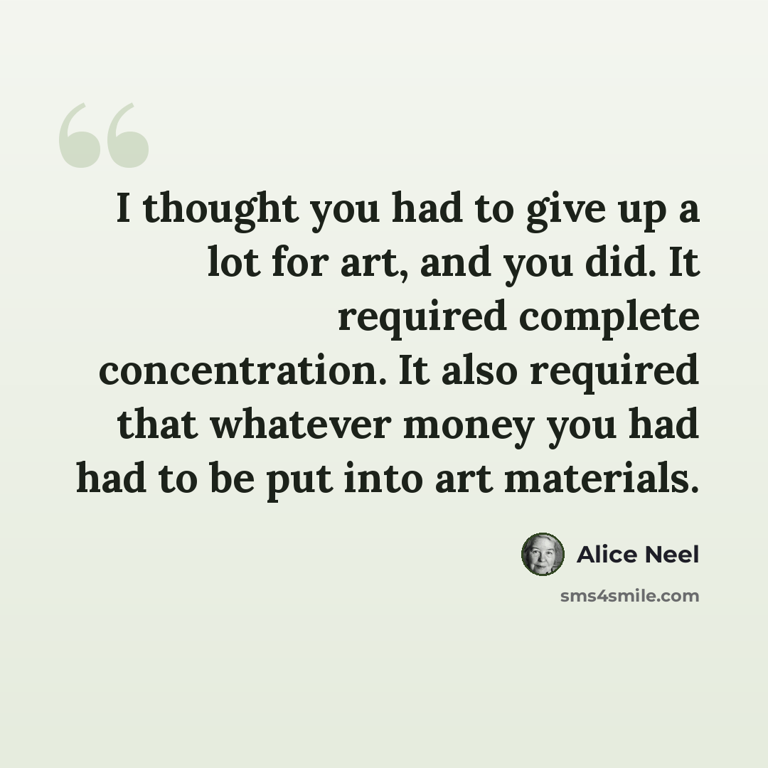 “I thought you had to give up a lot for art, and you did. It required complete concentration. It also required that whatever money you had had to be put into art materials.” quote by Alice Neel