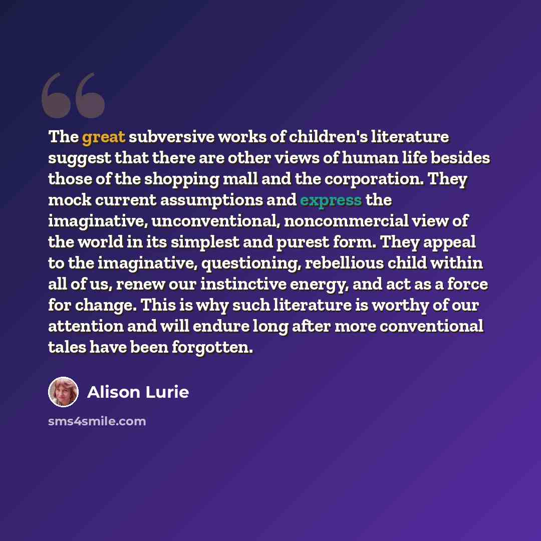 “The great subversive works of children's literature suggest that there are other views of human life besides those of the shopping mall and the corporation. They mock current assumptions and express the imaginative, unconventional, noncommercial view of the world in its simplest and purest form…” quote by Alison Lurie