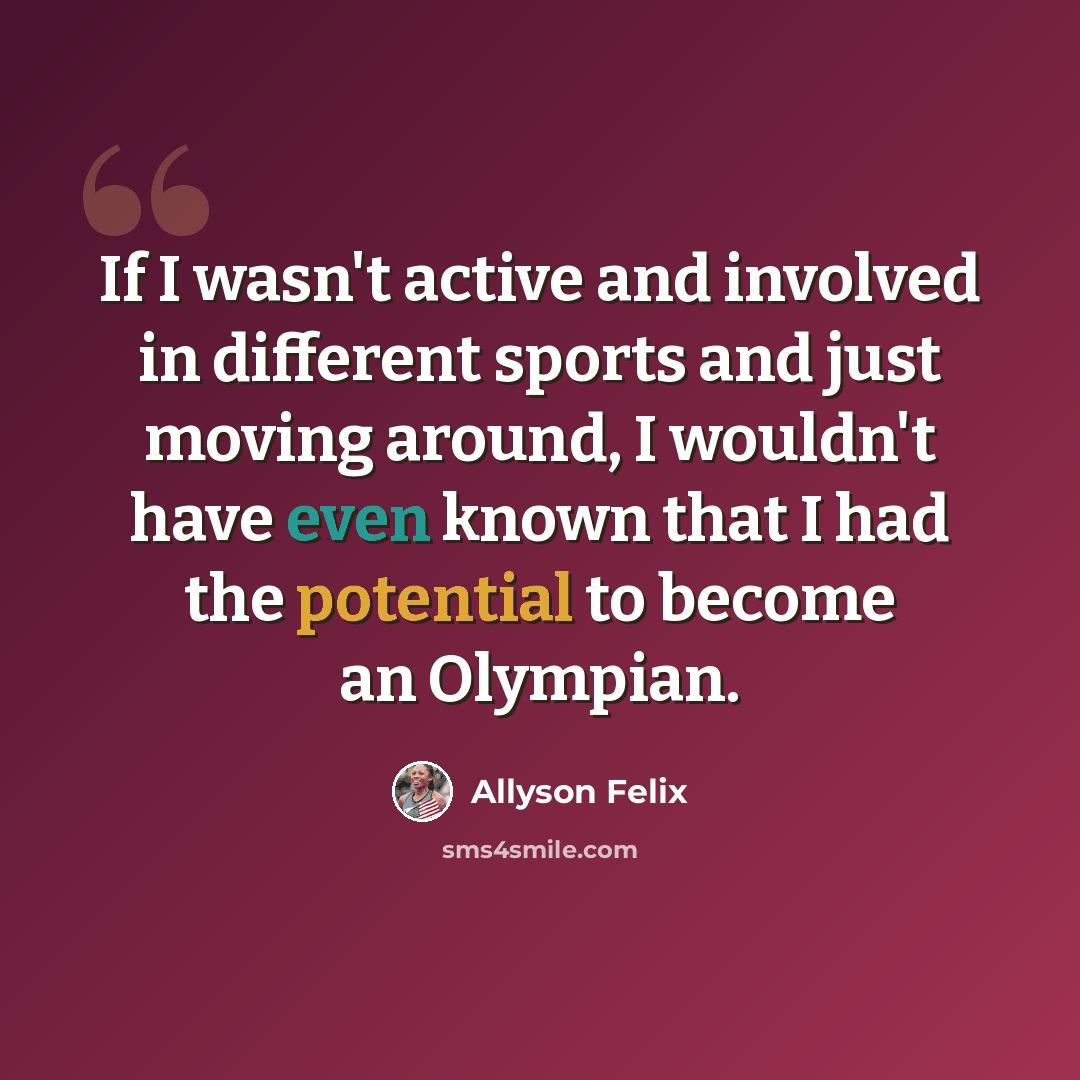 “If I wasn't active and involved in different sports and just moving around, I wouldn't have even known that I had the potential to become an Olympian.” quote by Allyson Felix