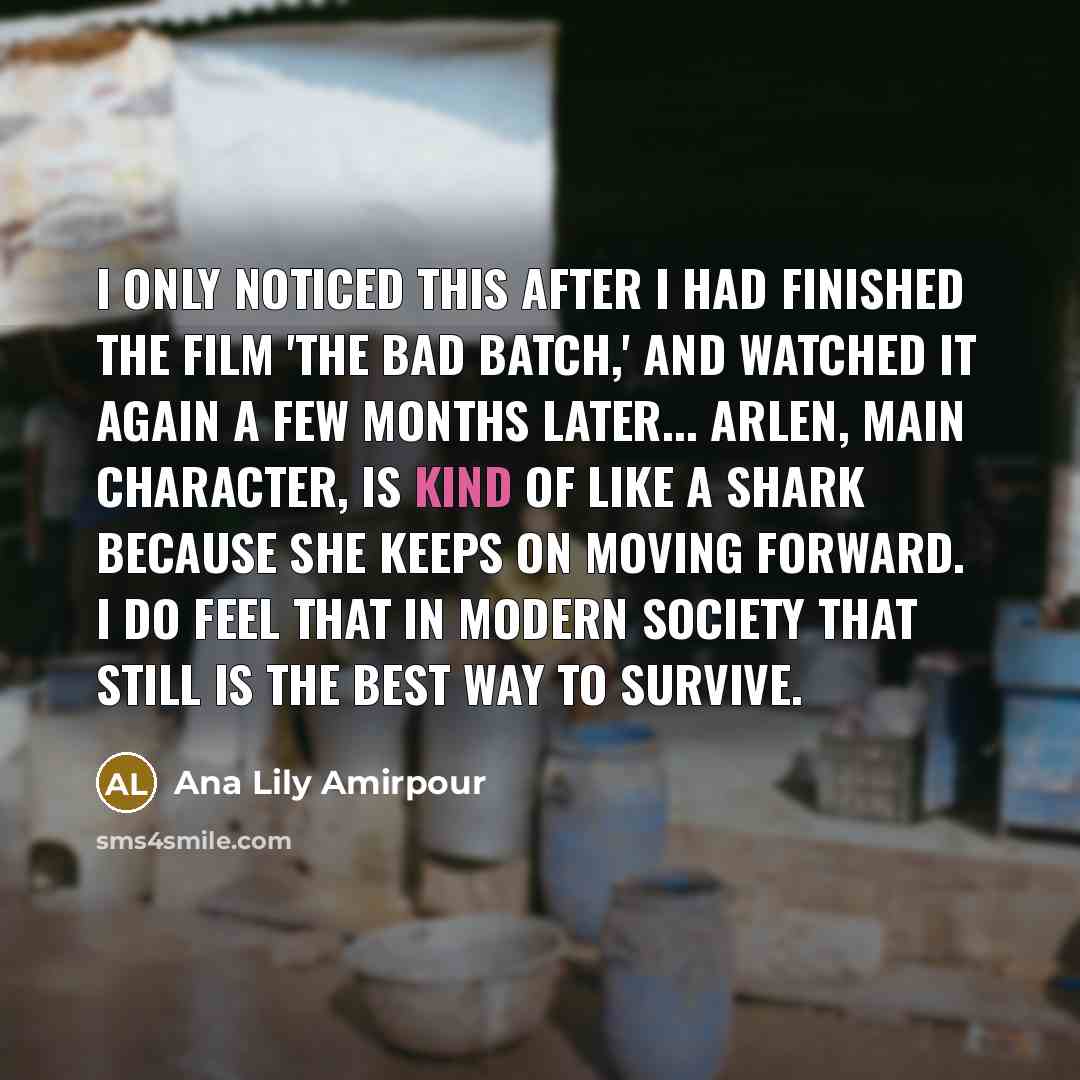“I only noticed this after I had finished the film 'The Bad Batch,' and watched it again a few months later... Arlen, main character, is kind of like a shark because she keeps on moving forward. I do feel that in modern society that still is the best way to survive.” quote by Ana Lily Amirpour