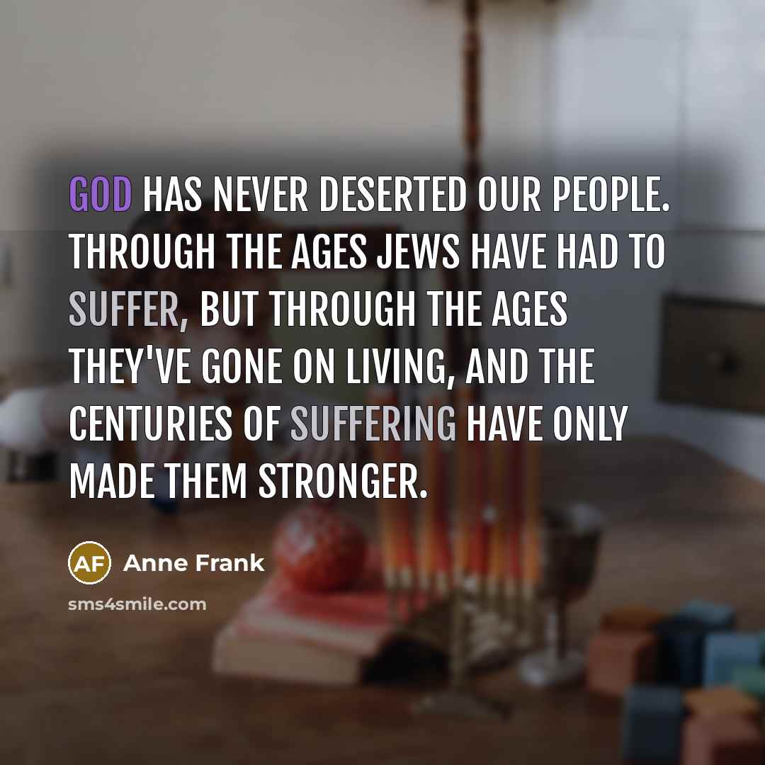 “God has never deserted our people. Through the ages Jews have had to suffer, but through the ages they've gone on living, and the centuries of suffering have only made them stronger.” quote by Anne Frank
